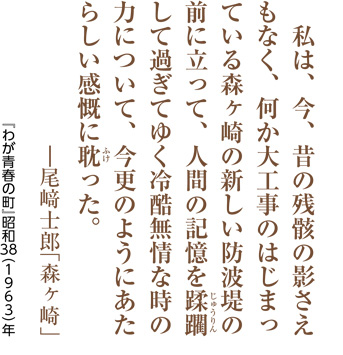 私は、今、昔の残骸の影さえもなく、何か大工事のはじまっている森ヶ崎の新しい防波堤の前に立って、人間の記憶を蹂躙（じゅうりん）して過ぎてゆく冷酷無情な時の力について、今更のようにあたらしい感慨に耽（ふけ）った。―尾﨑士郎「森ヶ崎」／『わが青春の町』昭和38（1963）年