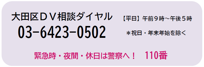 大田区DV相談ダイヤル　電話番号　03-6423-0502　祝日と年末年始を除く平日　午前9時から午後5時まで　緊急時や夜間、休日は警察へ110番