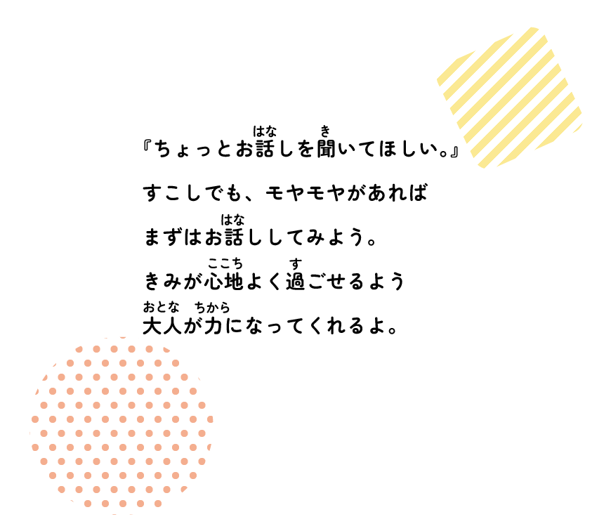 『ちょっとお話を聞いてほしい。』少しでも、もやもやがあるのであれば、まずはお話してみよう。君が心地よく過ごせるよう大人が力になってくれるよ！