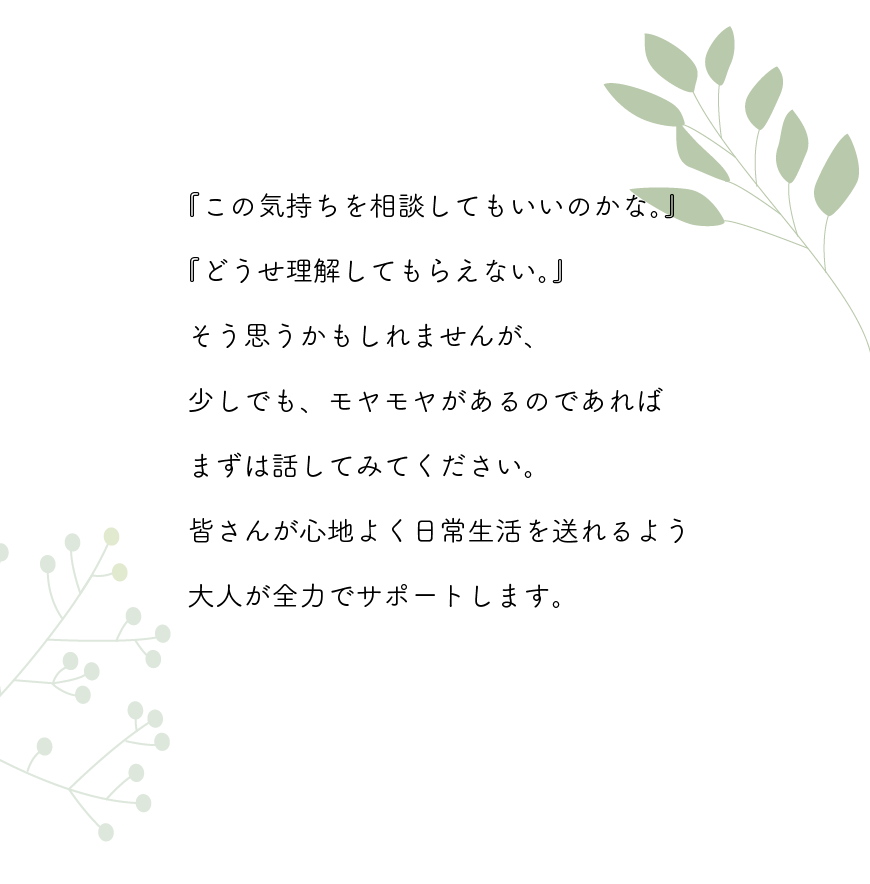 この気持ちを相談してもいいのかな。どうせ理解してもらえない。そう思うかもしれませんが、少しでも、もやもやがあるのであれば、まずは話してみてください。皆さんが心地よく日常生活を送れるよう、大人が全力でサポートします。